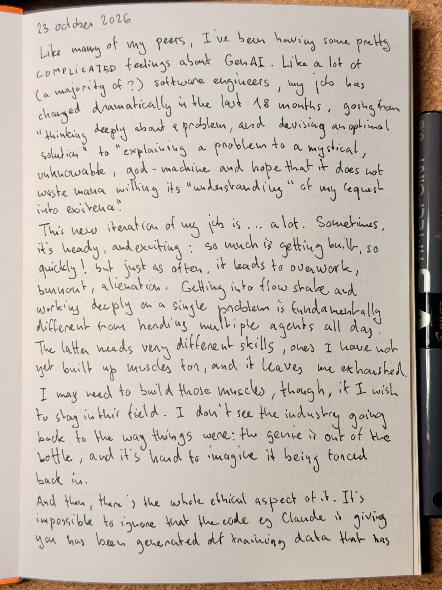 23 October 2026: Like many of my peers, I've been having some pretty COMPLICATED feelings about GenAI. Like a lot of (a majority of?) software engineers, my job has changed dramatically in the last 18 months, going from “thinking deeply about a problem, and devising an optimal solution” to “explaining a problem to a mystical, unknowable, god-machine and hope that it does not waste mana willing its ‘understanding’ of my request into existence”. This new iteration of my job is… a lot. Sometimes, it's heady, and exciting: so much is getting built, so quickly! But just as often, it leads to overwork, burnout, alienation. Getting into flow state and working deeply on a single problem is fundamentally different from herding multiple agents all day. The latter needs very different skills, ones I have not yet built up muscles for, and it leaves me exhausted. I may need to build those muscles, though, if I wish to stay in this field. I don't see the industry going back to the way things were: the genie is out of the bottle, and it's hard to imagine it being forced back in. And then, there's the whole ethical aspect of it. It's impossible to ignore that the code eg Claude is giving you has been generated off training data that has…